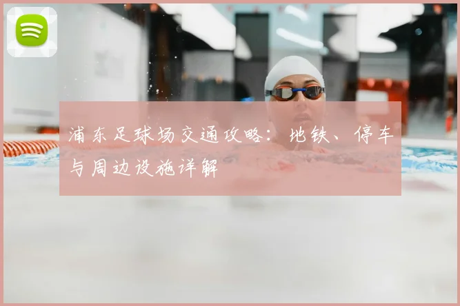 浦东足球场交通攻略：地铁、停车与周边设施详解