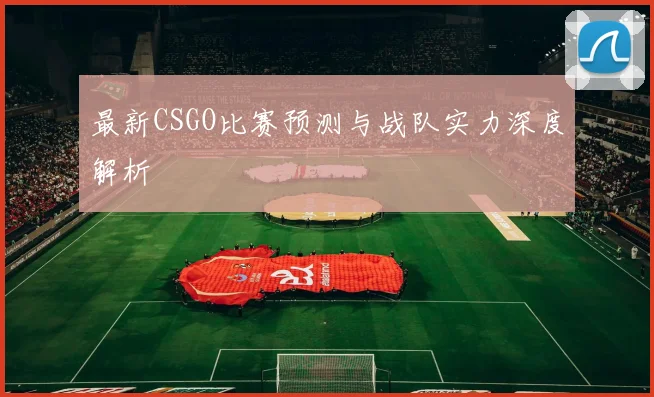 最新CSGO比赛预测与战队实力深度解析