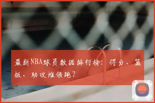 最新NBA球员数据排行榜:得分、篮板、助攻谁领跑?