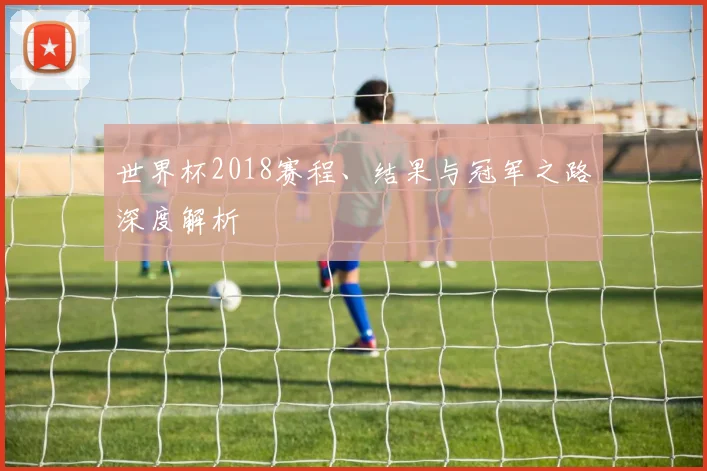 世界杯2018赛程、结果与冠军之路深度解析