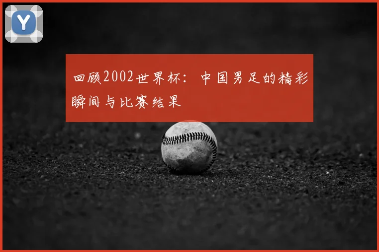 回顾2002世界杯：中国男足的精彩瞬间与比赛结果