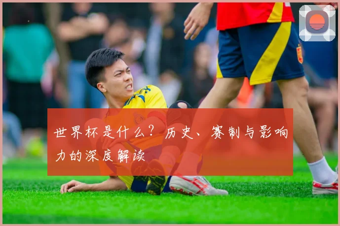世界杯是什么？历史、赛制与影响力的深度解读