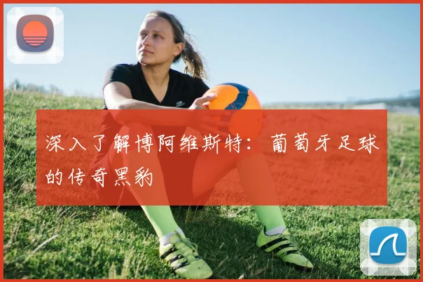 深入了解博阿维斯特：葡萄牙足球的传奇黑豹