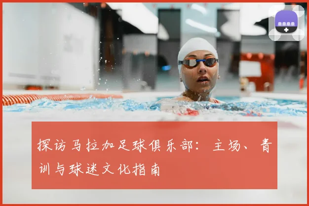 探访马拉加足球俱乐部：主场、青训与球迷文化指南